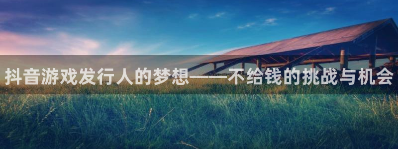 新航娱乐扣款7IIII2：抖音游戏发行人的梦想——不给钱的挑战与机会